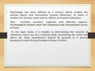 • Psychology has been defined as a science which studies the
mental aspect that determines human behaviour. In short, it
studies the human mind and its effects on human behaviour.
• This includes conative, cognitive and affective aspects.
Psychological studies cover the conscious and unconscious states
of mind.
• In the legal realm, it is helpful in determining the veracity of
witnesses, men's rea of a criminal while committing the crime and
above all, what punishment should be granted to a person
keeping in mind his psychological frame of mind.
 