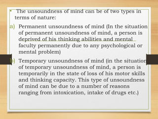 • The unsoundness of mind can be of two types in
terms of nature:
a) Permanent unsoundness of mind (In the situation
of permanent unsoundness of mind, a person is
deprived of his thinking abilities and mental
faculty permanently due to any psychological or
mental problem)
b) Temporary unsoundness of mind (in the situation
of temporary unsoundness of mind, a person is
temporarily in the state of loss of his motor skills
and thinking capacity. This type of unsoundness
of mind can be due to a number of reasons
ranging from intoxication, intake of drugs etc.)
 