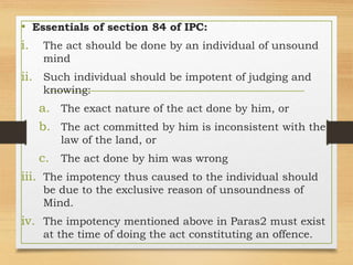 • Essentials of section 84 of IPC:
i. The act should be done by an individual of unsound
mind
ii. Such individual should be impotent of judging and
knowing:
a. The exact nature of the act done by him, or
b. The act committed by him is inconsistent with the
law of the land, or
c. The act done by him was wrong
iii. The impotency thus caused to the individual should
be due to the exclusive reason of unsoundness of
Mind.
iv. The impotency mentioned above in Paras2 must exist
at the time of doing the act constituting an offence.
 