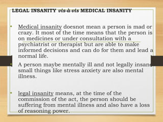 LEGAL INSANITY vis-à-vis MEDICAL INSANITY
• Medical insanity doesnot mean a person is mad or
crazy. It most of the time means that the person is
on medicines or under consultation with a
psychiatrist or therapist but are able to make
informed decisions and can do for them and lead a
normal life.
• A person maybe mentally ill and not legally insane
small things like stress anxiety are also mental
illness.
• legal insanity means, at the time of the
commission of the act, the person should be
suffering from mental illness and also have a loss
of reasoning power.
 