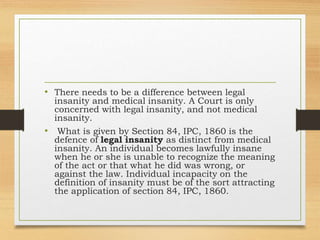 • There needs to be a difference between legal
insanity and medical insanity. A Court is only
concerned with legal insanity, and not medical
insanity.
• What is given by Section 84, IPC, 1860 is the
defence of legal insanity as distinct from medical
insanity. An individual becomes lawfully insane
when he or she is unable to recognize the meaning
of the act or that what he did was wrong, or
against the law. Individual incapacity on the
definition of insanity must be of the sort attracting
the application of section 84, IPC, 1860.
 