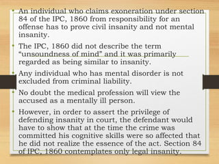 • An individual who claims exoneration under section
84 of the IPC, 1860 from responsibility for an
offense has to prove civil insanity and not mental
insanity.
• The IPC, 1860 did not describe the term
“unsoundness of mind” and it was primarily
regarded as being similar to insanity.
• Any individual who has mental disorder is not
excluded from criminal liability.
• No doubt the medical profession will view the
accused as a mentally ill person.
• However, in order to assert the privilege of
defending insanity in court, the defendant would
have to show that at the time the crime was
committed his cognitive skills were so affected that
he did not realize the essence of the act. Section 84
of IPC, 1860 contemplates only legal insanity.
 