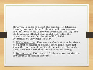 However, in order to assert the privilege of defending
insanity in court, the defendant would have to show
that at the time the crime was committed his cognitive
skills were so affected that he did not realize the
essence of the act. Section 84 of IPC, 1860
contemplates only legal insanity.
1. M'Naghten rules: Excuses a defendant who, by virtue
of a defect of reason or disease of the mind, does not
know the nature and quality of the act, or, if he or she
does, does not know that the act is indeed wrong.
2. Durham rule: Excuses a defendant whose conduct is
the product of mental disorder.
 
