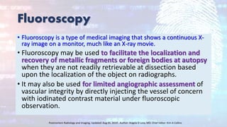 Fluoroscopy
• Fluoroscopy is a type of medical imaging that shows a continuous X-
ray image on a monitor, much like an X-ray movie.
• Fluoroscopy may be used to facilitate the localization and
recovery of metallic fragments or foreign bodies at autopsy
when they are not readily retrievable at dissection based
upon the localization of the object on radiographs.
• It may also be used for limited angiographic assessment of
vascular integrity by directly injecting the vessel of concern
with iodinated contrast material under fluoroscopic
observation.
Postmortem Radiology and Imaging, Updated: Aug 05, 2019 , Author: Angela D Levy, MD; Chief Editor: Kim A Collins
 