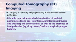 Computed Tomography (CT)
Imaging
• CT imaging is a primary imaging modality in postmortem forensic
pathology.
• It is able to provide detailed visualization of skeletal
pathologies (bone age, intentional/unintentional injuries
and wounds) and air inclusions, as well as the presence of
foreign bodies (eg, drug ovules/packets, surgical sponges,
bullets).
Postmortem Radiology and Imaging, Updated: Aug 05, 2019 , Author: Angela D Levy, MD; Chief Editor: Kim A Collins
 