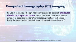 Computed tomography (CT) imaging
• Its use in forensic pathology has been focused on cases of unnatural
deaths or suspected crime, and is preferred over the standard
autopsy in specific situations/settings (eg, putrefied, carbonized,
badly damaged bodies; preliminary evaluation in mass disasters).
Postmortem Radiology and Imaging, Updated: Aug 05, 2019 , Author: Angela D Levy, MD; Chief Editor: Kim A Collins
 