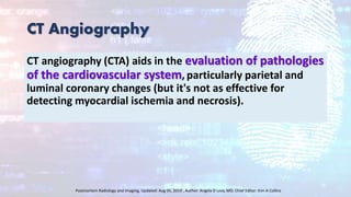 CT Angiography
CT angiography (CTA) aids in the evaluation of pathologies
of the cardiovascular system, particularly parietal and
luminal coronary changes (but it's not as effective for
detecting myocardial ischemia and necrosis).
Postmortem Radiology and Imaging, Updated: Aug 05, 2019 , Author: Angela D Levy, MD; Chief Editor: Kim A Collins
 