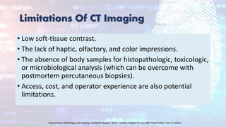 Limitations Of CT Imaging
• Low soft-tissue contrast.
• The lack of haptic, olfactory, and color impressions.
• The absence of body samples for histopathologic, toxicologic,
or microbiological analysis (which can be overcome with
postmortem percutaneous biopsies).
• Access, cost, and operator experience are also potential
limitations.
Postmortem Radiology and Imaging, Updated: Aug 05, 2019 , Author: Angela D Levy, MD; Chief Editor: Kim A Collins
 