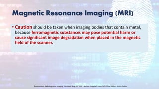 Magnetic Resonance Imaging (MRI)
• Caution should be taken when imaging bodies that contain metal,
because ferromagnetic substances may pose potential harm or
cause significant image degradation when placed in the magnetic
field of the scanner.
Postmortem Radiology and Imaging, Updated: Aug 05, 2019 , Author: Angela D Levy, MD; Chief Editor: Kim A Collins
 
