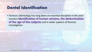 Dental Identification
• Forensic odontology has long been an essential discipline in the post-
mortem identification of human remains, the determination
of the age of live subjects and in wider aspects of forensic
investigation.
Post-Mortem Forensic Dental Radiography - a review of current techniques and future developments, Mark D.VinerabJohnRobsonc
 