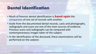 Dental Identification
• Much of forensic dental identification is based upon the
comparison of one set of records with another.
• Aside from the documented dental records, casts and photographs,
radiographs and scans are one of the main sources of evidence.
Previous scans and radiographs can be compared with
contemporaneous images taken of the subject.
• In the identification of the deceased, these examinations will be
performed on the cadaver.
Post-Mortem Forensic Dental Radiography - a review of current techniques and future developments, Mark D.VinerabJohnRobsonc
 