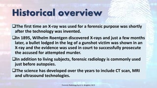 Historical overview
The first time an X-ray was used for a forensic purpose was shortly
after the technology was invented.
In 1895, Wilhelm Roentgen discovered X-rays and just a few months
later, a bullet lodged in the leg of a gunshot victim was shown in an
X-ray and the evidence was used in court to successfully prosecute
the accused for attempted murder.
In addition to living subjects, forensic radiology is commonly used
just before autopsies.
The science has developed over the years to include CT scan, MRI
and ultrasound technologies.
Forensic Radiology by B. G. Brogdon, M.D
 