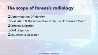 The scope of forensic radiology
Determination Of Identity
Evaluation & Documentation Of Injury Or Cause Of Death
Criminal Litigation
Civil Litigation
Education & Research
Forensic Radiology by B. G. Brogdon, M.D
 