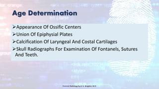Age Determination
Appearance Of Ossific Centers
Union Of Epiphysial Plates
Calcification Of Laryngeal And Costal Cartilages
Skull Radiographs For Examination Of Fontanels, Sutures
And Teeth.
Forensic Radiology by B. G. Brogdon, M.D
 