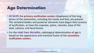 Age Determination
• At birth the primary ossification centers (diaphyses) of the long
bones of the extremities, including the hands and feet, are present.
The vertebral bodies and posterior elements have begun their process
of ossification, as have the scapulae, pelvic, clavicles, base of the
skull, calvaria, and facial bones.
• For the next two decades, radiological determination of age is
based on the appearance and eventual fusion of the secondary
ossification centers.
Forensic Radiology by B. G. Brogdon, M.D
 