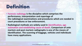 Definition
• Forensic radiology is the discipline which comprises the
performance, interpretation and reportage of
the radiological examinations and procedures which are needed in
court procedures or law enforcement.
• Radiological methods are widely used in identification, age
estimation and establishing cause of death. Comparison of ante
mortem and post mortem radiographs is one of the means of
identification. The scanning of baggage, vehicles and individuals
have many applications.
Forensic Radiology by B. G. Brogdon, M.D
 