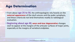 Age Determination
• From about age 25 to 50, the anthropologists rely heavily on the
external appearance of the skull sutures and the pubic symphysis,
and these criteria do not lend themselves readily to radiological
evaluation.
• Beginning about age 40, wear-and-tear degenerative changes
start to appear at the margins of the articular surfaces of major joints,
especially at the margins of vertebral endplates
Forensic Radiology by B. G. Brogdon, M.D
 