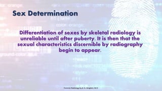Sex Determination
Differentiation of sexes by skeletal radiology is
unreliable until after puberty. It is then that the
sexual characteristics discernible by radiography
begin to appear.
Forensic Radiology by B. G. Brogdon, M.D
 