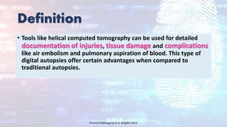 Definition
• Tools like helical computed tomography can be used for detailed
documentation of injuries, tissue damage and complications
like air embolism and pulmonary aspiration of blood. This type of
digital autopsies offer certain advantages when compared to
traditional autopsies.
Forensic Radiology by B. G. Brogdon, M.D
 