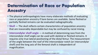 Determination of Race or Population
Ancestry
• The physical anthropologists have many elaborate methods of evaluating
race or population ancestry if bare bones are available. Some fleshed or
partially fleshed remains can be evaluated radiographically.
• Skull — The skull reflects certain characteristics of population ancestry
that are reasonably dependable but may be confused by racial mixing.
• Intercondylar shelf angle — A method of determining race from the
intercondylar shelf angle can be used with skeletal or fleshed remains. It
requires only true lateral positioning of the distal femur. The measurement
of the angle between the roof of the intercondylar notch (or intercondylar
shelf) and the long axis of the femoral shaft is independent of
magnification.
Forensic Radiology by B. G. Brogdon, M.D
 