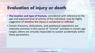 Evaluation of injury or death
• The location and type of fracture, considered with reference to the
age and expected level of activity of the individual, may be highly
suggestive of whether the injury is accidental or inflicted.
• Certain fractures, dislocations, and epiphyseal separations are
relatively common in the course of “normal” activities in certain age
ranges; others are virtually impossible to sustain accidentally within
those parameters.
Forensic Radiology by B. G. Brogdon, M.D
 