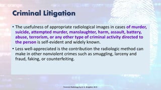 Criminal Litigation
• The usefulness of appropriate radiological images in cases of murder,
suicide, attempted murder, manslaughter, harm, assault, battery,
abuse, terrorism, or any other type of criminal activity directed to
the person is self-evident and widely known.
• Less well-appreciated is the contribution the radiologic method can
make in other nonviolent crimes such as smuggling, larceny and
fraud, faking, or counterfeiting.
Forensic Radiology by B. G. Brogdon, M.D
 