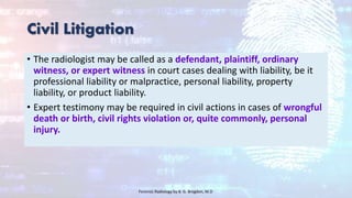 Civil Litigation
• The radiologist may be called as a defendant, plaintiff, ordinary
witness, or expert witness in court cases dealing with liability, be it
professional liability or malpractice, personal liability, property
liability, or product liability.
• Expert testimony may be required in civil actions in cases of wrongful
death or birth, civil rights violation or, quite commonly, personal
injury.
Forensic Radiology by B. G. Brogdon, M.D
 