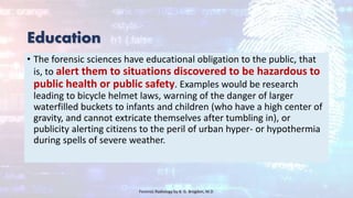 Education
• The forensic sciences have educational obligation to the public, that
is, to alert them to situations discovered to be hazardous to
public health or public safety. Examples would be research
leading to bicycle helmet laws, warning of the danger of larger
waterfilled buckets to infants and children (who have a high center of
gravity, and cannot extricate themselves after tumbling in), or
publicity alerting citizens to the peril of urban hyper- or hypothermia
during spells of severe weather.
Forensic Radiology by B. G. Brogdon, M.D
 