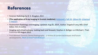 References
• Forensic Radiology by B. G. Brogdon, M.D
• [The application of X-ray imaging in forensic medicine]. Kučerová S, Safr M, Ublová M, Urbanová
P, Hejna P
• Postmortem Radiology and Imaging, Updated: Aug 05, 2019 , Author: Angela D Levy, MD; Chief
Editor: Kim A Collins
• Imaging and virtual autopsy: looking back and forward, Stephan A. Bolliger and Michael J. Thali,
Published:05 August 2015
• Post-Mortem Forensic Dental Radiography - a review of current techniques and future
developments, Mark D.VinerabJohnRobsonc
.
 