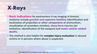 X-Rays
• Basic indications for postmortem X-ray imaging in forensic
medicine include gunshot and explosive fatalities (identification and
localization of projectiles or other components of ammunition,
visualization of secondary missiles), sharp force injuries (air
embolism, identification of the weapon) and motor vehicle related
deaths.
• The method is also helpful for complex injury evaluation in abused
victims or in persons where abuse is suspected.
[The application of X-ray imaging in forensic medicine]. Kučerová S, Safr M, Ublová M, Urbanová P, Hejna P.
 
