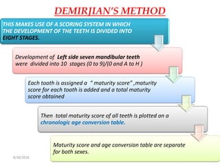 8/30/2018 102
DEMIRJIAN’S METHOD
THIS MAKES USE OF A SCORING SYSTEM IN WHICH
THE DEVELOPMENT OF THE TEETH IS DIVIDED INTO
EIGHT STAGES.
Development of Left side seven mandibular teeth
were divided into 10 stages (0 to 9)/(0 and A to H )
Each tooth is assigned a “ maturity score” ,maturity
score for each tooth is added and a total maturity
score obtained
Then total maturity score of all teeth is plotted on a
chronologic age conversion table.
Maturity score and age conversion table are separate
for both sexes.
 
