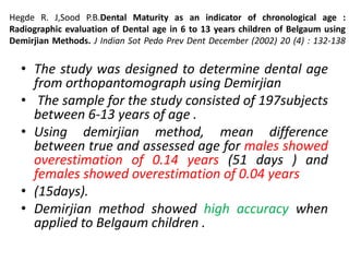 Hegde R. J,Sood P.B.Dental Maturity as an indicator of chronological age :
Radiographic evaluation of Dental age in 6 to 13 years children of Belgaum using
Demirjian Methods. J Indian Sot Pedo Prev Dent December (2002) 20 (4) : 132-138
• The study was designed to determine dental age
from orthopantomograph using Demirjian
• The sample for the study consisted of 197subjects
between 6-13 years of age .
• Using demirjian method, mean difference
between true and assessed age for males showed
overestimation of 0.14 years (51 days ) and
females showed overestimation of 0.04 years
• (15days).
• Demirjian method showed high accuracy when
applied to Belgaum children .
 