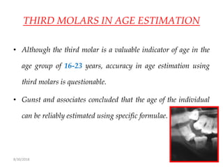 8/30/2018 105
THIRD MOLARS IN AGE ESTIMATION
• Although the third molar is a valuable indicator of age in the
age group of 16-23 years, accuracy in age estimation using
third molars is questionable.
• Gunst and associates concluded that the age of the individual
can be reliably estimated using specific formulae.
 