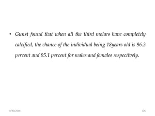 8/30/2018 106
• Gunst found that when all the third molars have completely
calcified, the chance of the individual being 18years old is 96.3
percent and 95.1 percent for males and females respectively.
 