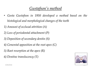 8/30/2018 108
Gustafson’s method
• Gosta Gustafson in 1950 developed a method based on the
histological and morphological changes of the teeth
1) Amount of occlusal attrition (A)
2) Loss of periodontal attachment (P)
3) Deposition of secondary dentin (S)
4) Cemental apposition at the root apex (C)
5) Root resorption at the apex (R)
6) Dentine translucency (T)
 