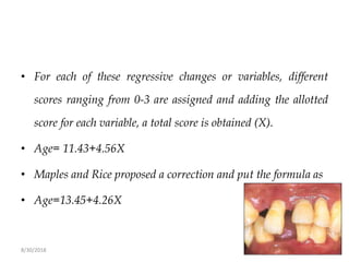 8/30/2018 109
• For each of these regressive changes or variables, different
scores ranging from 0-3 are assigned and adding the allotted
score for each variable, a total score is obtained (X).
• Age= 11.43+4.56X
• Maples and Rice proposed a correction and put the formula as
• Age=13.45+4.26X
 