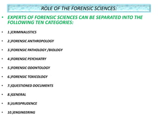 ROLE OF THE FORENSIC SCIENCES:
• EXPERTS OF FORENSIC SCIENCES CAN BE SEPARATED INTO THE
FOLLOWING TEN CATEGORIES:
• 1.)CRIMINALISTICS
• 2.)FORENSIC ANTHROPOLOGY
• 3.)FORENSIC PATHOLOGY /BIOLOGY
• 4.)FORENSIC PSYCHIATRY
• 5.)FORENSIC ODONTOLOGY
• 6.)FORENSIC TOXICOLOGY
• 7.)QUESTIONED DOCUMENTS
• 8.)GENERAL
• 9.)JURISPRUDENCE
• 10.)ENGINEERING
 