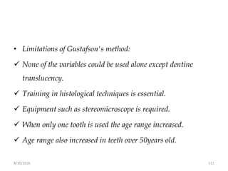 8/30/2018 111
• Limitations of Gustafson's method:
 None of the variables could be used alone except dentine
translucency.
 Training in histological techniques is essential.
 Equipment such as stereomicroscope is required.
 When only one tooth is used the age range increased.
 Age range also increased in teeth over 50years old.
 