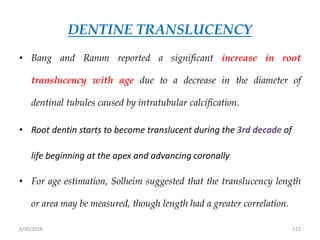 8/30/2018 112
DENTINE TRANSLUCENCY
• Bang and Ramm reported a significant increase in root
translucency with age due to a decrease in the diameter of
dentinal tubules caused by intratubular calcification.
• Root dentin starts to become translucent during the 3rd decade of
life beginning at the apex and advancing coronally
• For age estimation, Solheim suggested that the translucency length
or area may be measured, though length had a greater correlation.
 