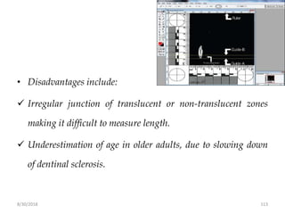 8/30/2018 113
• Disadvantages include:
 Irregular junction of translucent or non-translucent zones
making it difficult to measure length.
 Underestimation of age in older adults, due to slowing down
of dentinal sclerosis.
 