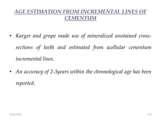 8/30/2018 114
AGE ESTIMATION FROM INCREMENTAL LINES OF
CEMENTUM
• Karger and grupe made use of mineralized unstained cross-
sections of teeth and estimated from acellular cementum
incremental lines.
• An accuracy of 2-3years within the chronological age has been
reported.
 