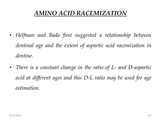 8/30/2018 117
AMINO ACID RACEMIZATION
• Helfman and Bada first suggested a relationship between
dentinal age and the extent of aspartic acid racemization in
dentine.
• There is a constant change in the ratio of L- and D-aspartic
acid at different ages and this D-L ratio may be used for age
estimation.
 