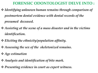 FORENSIC ODONTOLOGIST DELVE INTO :
 Identifying unknown human remains through comparison of
postmortem dental evidence with dental records of the
presumed deceased.
 Assisting at the scene of a mass disaster and in the victims
identification.
 Eliciting the ethnicity/population affinity.
 Assessing the sex of the skeletonized remains.
 Age estimation
 Analysis and identification of bite mark.
 Presenting evidence in court as expert witness.
 