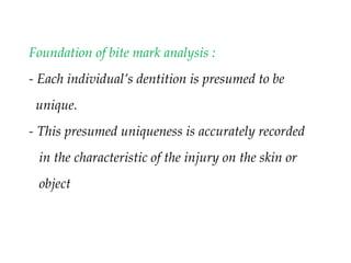 Foundation of bite mark analysis :
- Each individual’s dentition is presumed to be
unique.
- This presumed uniqueness is accurately recorded
in the characteristic of the injury on the skin or
object
 