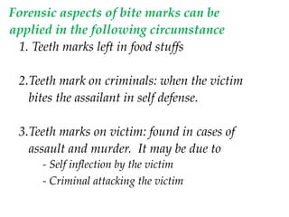 Forensic aspects of bite marks can be
applied in the following circumstance
1. Teeth marks left in food stuffs
2.Teeth mark on criminals: when the victim
bites the assailant in self defense.
3.Teeth marks on victim: found in cases of
assault and murder. It may be due to
- Self inflection by the victim
- Criminal attacking the victim
 