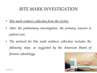 8/30/2018 132
BITE MARK INVESTIGATION
• Bite mark evidence collection from the victim:
• After the preliminary investigation, the primary concern is
patient care.
• The protocol for bite mark evidence collection includes the
following steps, as suggested by the American Board of
forensic odontology.
 