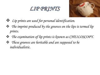  Lip prints are used for personal identification.
 The imprint produced by the grooves on the lips is termed lip
prints.
 The examination of lip prints is known as CHEILOSCOPY.
 These grooves are heritable and are supposed to be
individualistic.
 