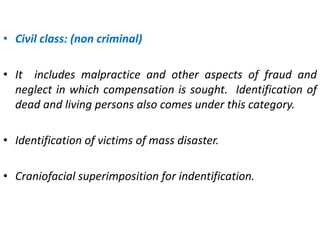 • Civil class: (non criminal)
• It includes malpractice and other aspects of fraud and
neglect in which compensation is sought. Identification of
dead and living persons also comes under this category.
• Identification of victims of mass disaster.
• Craniofacial superimposition for indentification.
 