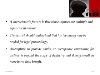 8/30/2018 145
• A characteristic feature is that abuse injuries are multiple and
repetitive in nature.
• The dentist should understand that his testimony may be
needed for legal proceedings.
• Attempting to provide advice or therapeutic counseling for
victims is beyond the scope of dentistry and it may result in
more harm than benefit.
 