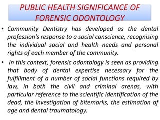 PUBLIC HEALTH SIGNIFICANCE OF
FORENSIC ODONTOLOGY
• Community Dentistry has developed as the dental
profession's response to a social conscience, recognising
the individual social and health needs and personal
rights of each member of the community.
• In this context, forensic odontology is seen as providing
that body of dental expertise necessary for the
fulfillment of a number of social functions required by
law, in both the civil and criminal arenas, with
particular reference to the scientific identification of the
dead, the investigation of bitemarks, the estimation of
age and dental traumatology.
 
